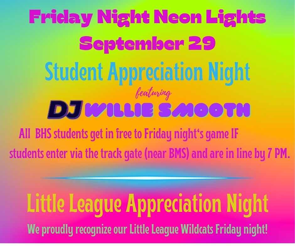 Friday Night Neon Lights, September 29. Student Appreciation Night, featuring DJ Willie Smooth, all BHS students get in free to Friday night's game IF students enter via the track gate (near BMS) and are in line by 7 pm. Little League Appreciation Night. We proudly recognize our little league wildcats Friday night!