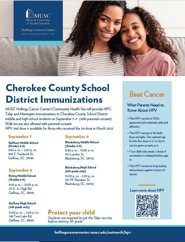 Cherokee County School District Immunizations.  MUSC Hollings Cancer Center's Community Health Van will provide HPV, Tdap and Meningitis immunizations to Cherokee County School District middle and high school students on September 7-9 (with parental consent). Walk-ins are also allowed with parental consent. HPV 2nd dose is available for those who received the 1st dose in March 2022. Blacksburg High School (9th grade only ) 12:00 pm - 2:00 pm. Beat Cancer What parents need to know about HPV. The HPV vaccine is FDA approved and extremely safe and effective. The HPV vaccine is for both boys and girls.  The optimal age  for the first dose is 11-12, but it can be given as early as 9. Your child only needs 2 doses if vaccination is initiated before age 15. The HPV vaccine is long lasting and protects against 6 types of cancer.  Visit us on the web: hollingscancerecenter.musc.edu/outreach/hpv