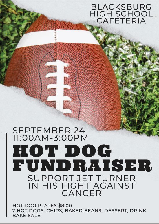 Blacksburg High School Cafeteria. Hot Dog Fundraiser September 24th from 11:00 am - 3:00 pm. Support Jet Turner in his fight against cancer. Hot Dog Plates $8.00. 2 Hot Dogs, chips, baked beans, dessert, drink, and bake sale